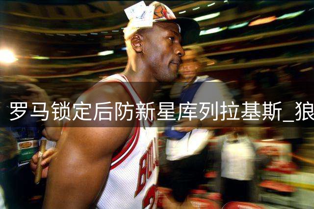 罗马锁定后防新星库列拉基斯 狼堡标价直降冲击1500万交易